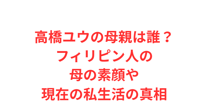 高橋ユウの母親は誰？フィリピン人の母の素顔や現在の私生活の真相