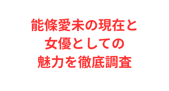 能條愛未の現在と女優としての魅力を徹底調査