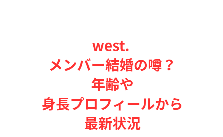 west. メンバー結婚の噂？年齢や身長プロフィールから最新状況