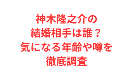 神木隆之介の結婚相手は誰？気になる年齢や噂を徹底調査