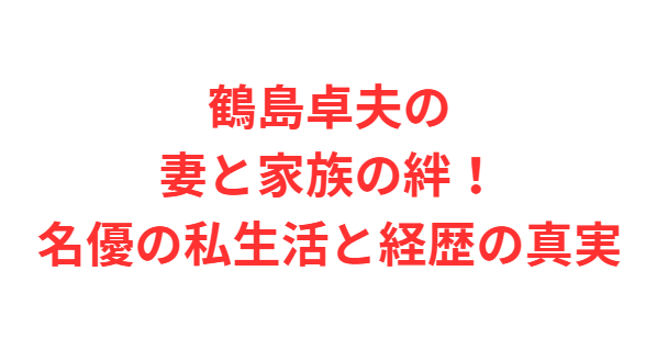 鶴島卓夫の妻と家族の絆！名優の私生活と経歴の真実