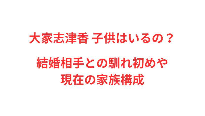 大家志津香 子供はいるの？結婚相手との馴れ初めや現在の家族構成