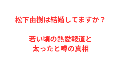松下由樹は結婚してますか？若い頃の熱愛報道と太ったと噂の真相