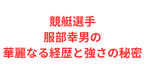 競艇選手・服部幸男の華麗なる経歴と強さの秘密