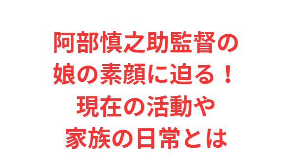 阿部慎之助監督の娘の素顔に迫る！現在の活動や家族の日常とは