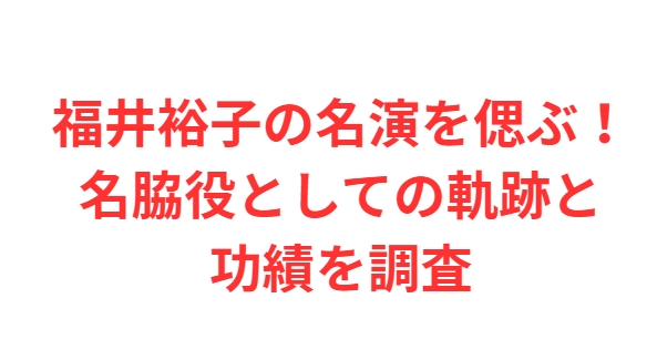 福井裕子の名演を偲ぶ！名脇役としての軌跡と功績を調査