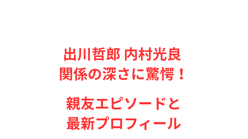 出川哲郎 内村光良 関係の深さに驚愕！親友エピソードと最新プロフィール