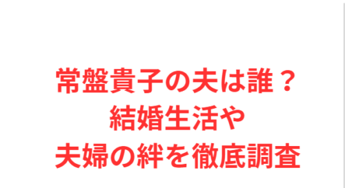 常盤貴子の夫は誰？結婚生活や夫婦の絆を徹底調査