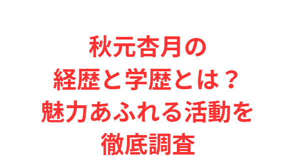 秋元杏月の経歴と学歴とは？魅力あふれる活動を徹底調査