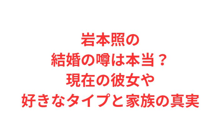 岩本照の結婚の噂は本当？現在の彼女や好きなタイプと家族の真実