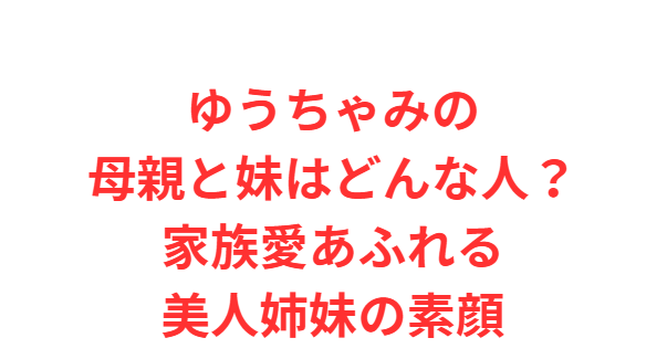 ゆうちゃみの母親と妹はどんな人？家族愛あふれる美人姉妹の素顔