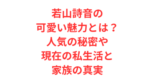 若山詩音の可愛い魅力とは?人気の秘密や現在の私生活と家族の真実