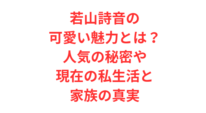 若山詩音の可愛い魅力とは？人気の秘密や現在の私生活と家族の真実