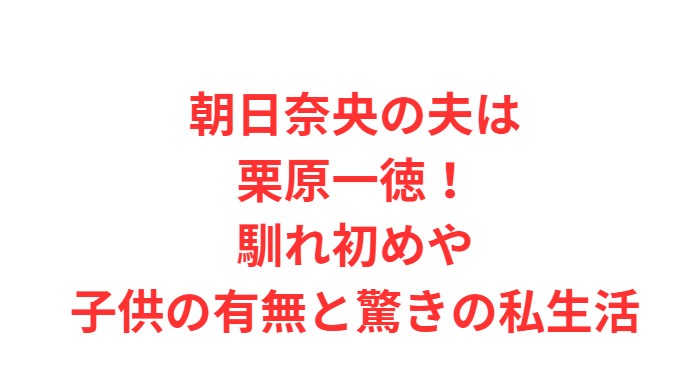 朝日奈央の夫は栗原一徳！馴れ初めや子供の有無と驚きの私生活