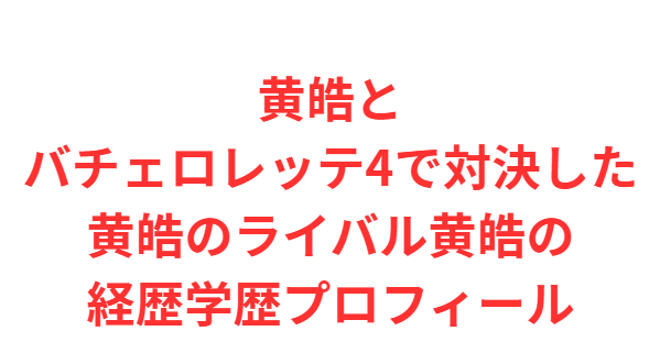 黄皓とバチェロレッテ4で対決した黄皓のライバル黄皓の経歴学歴プロフィール