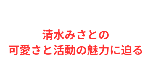 清水みさとの可愛さと活動の魅力に迫る