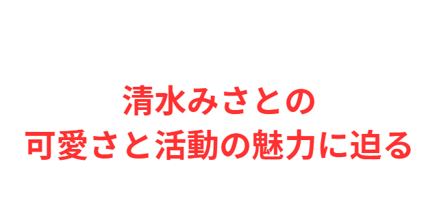 清水みさとの可愛さと活動の魅力に迫る