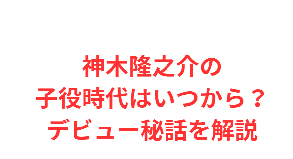神木隆之介の子役時代はいつから？デビュー秘話を解説