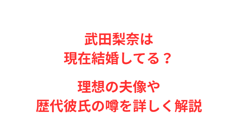 武田梨奈は現在結婚してる？理想の夫像や歴代彼氏の噂を詳しく解説