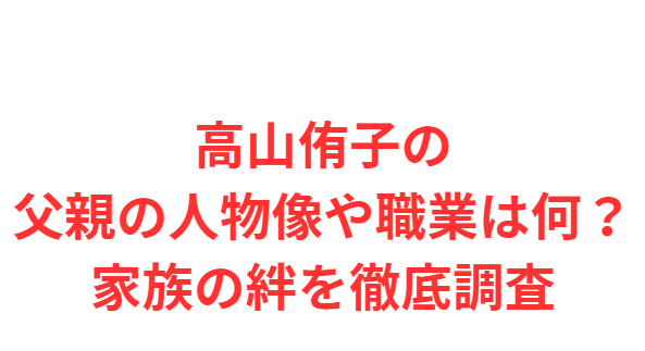 高山侑子の父親の人物像や職業は何？家族の絆を徹底調査