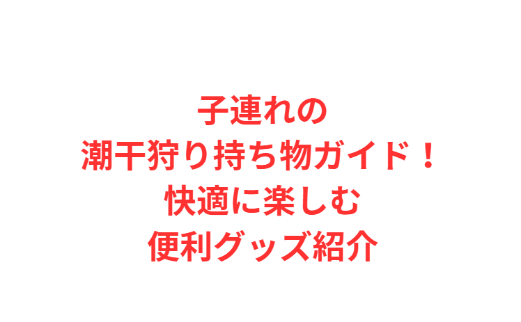 子連れの潮干狩り持ち物ガイド！快適に楽しむ便利グッズ紹介