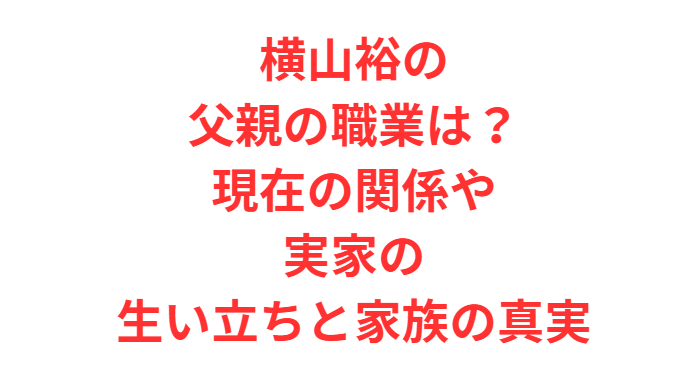 横山裕の父親の職業は？現在の関係や実家の生い立ちと家族の真実