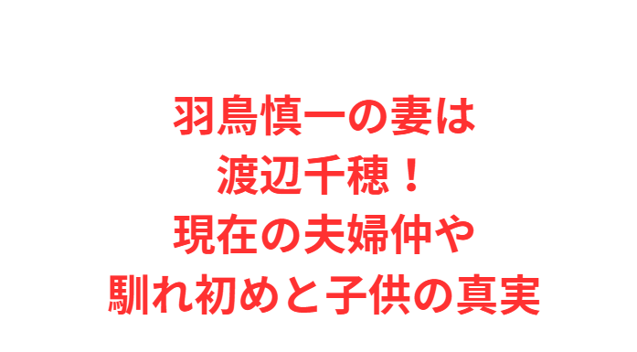 羽鳥慎一の妻は渡辺千穂！現在の夫婦仲や馴れ初めと子供の真実
