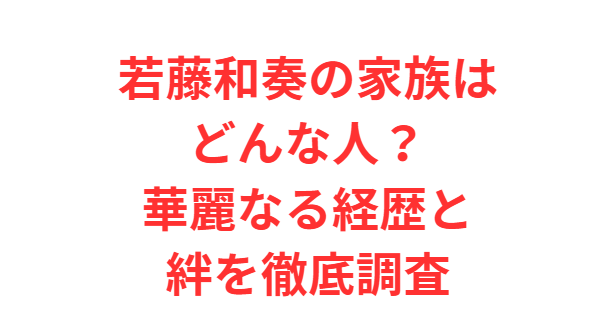 若藤和奏の家族はどんな人？華麗なる経歴と絆を徹底調査