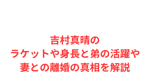 吉村真晴のラケットや身長と弟の活躍や妻との離婚の真相を解説