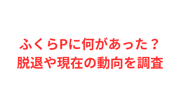 ふくらPに何があった？脱退や現在の動向を調査