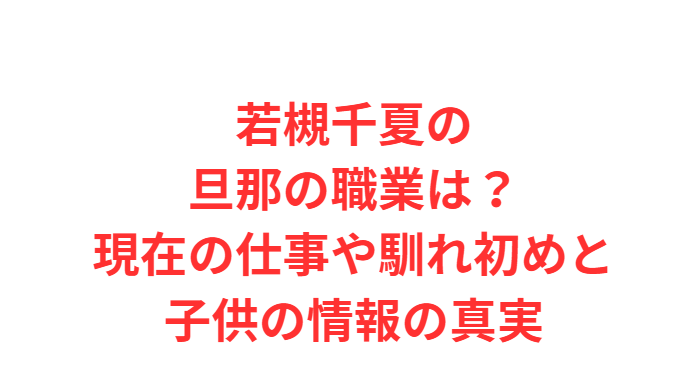 若槻千夏の旦那の職業は？現在の仕事や馴れ初めと子供の情報の真実