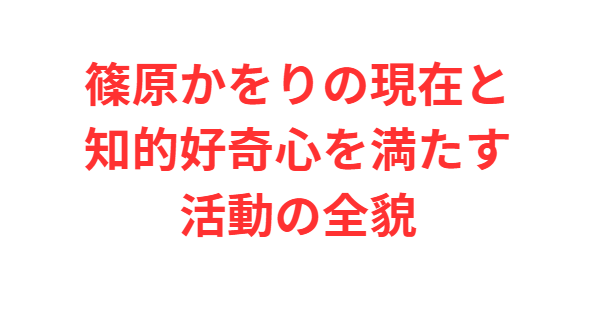 篠原かをりの現在と知的好奇心を満たす活動の全貌