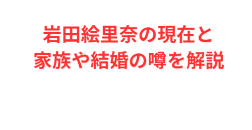岩田絵里奈の現在と家族や結婚の噂を解説