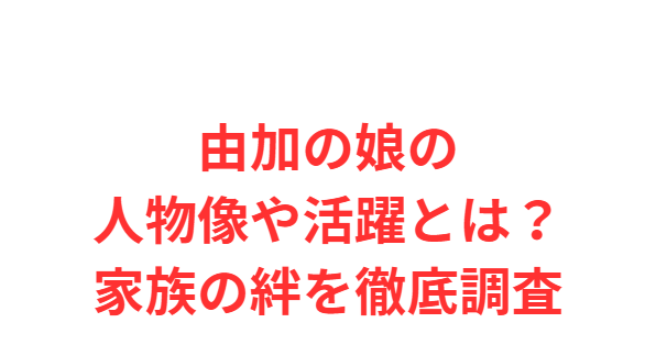 由加の娘の人物像や活躍とは？家族の絆を徹底調査