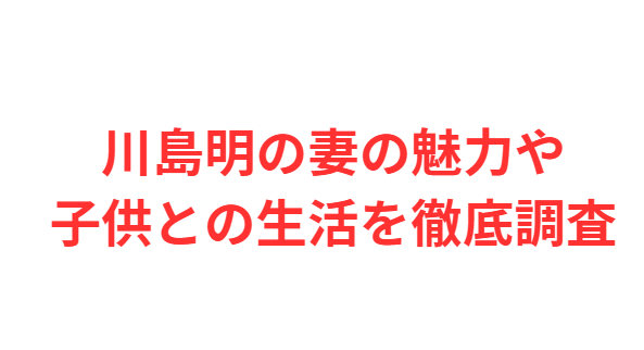 川島明の妻の魅力や子供との生活を徹底調査