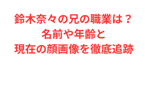 鈴木奈々の兄の職業は？名前や年齢と現在の顔画像を徹底追跡