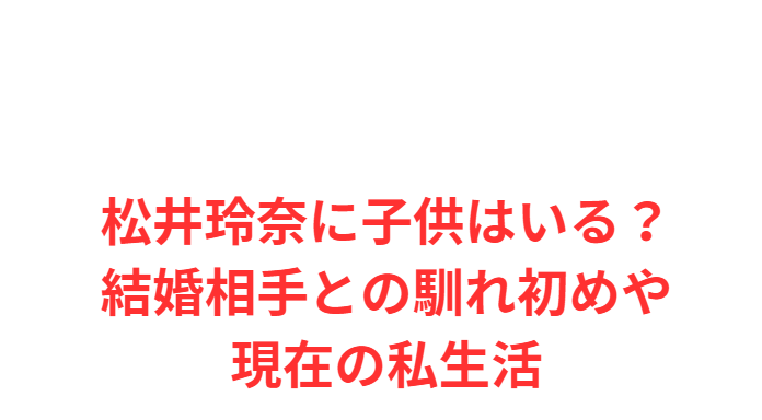 松井玲奈に子供はいる？結婚相手との馴れ初めや現在の私生活