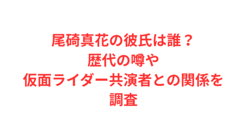尾碕真花の彼氏は誰？歴代の噂や仮面ライダー共演者との関係を調査