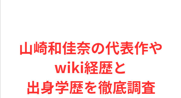 山崎和佳奈の代表作やwiki経歴と出身学歴を徹底調査