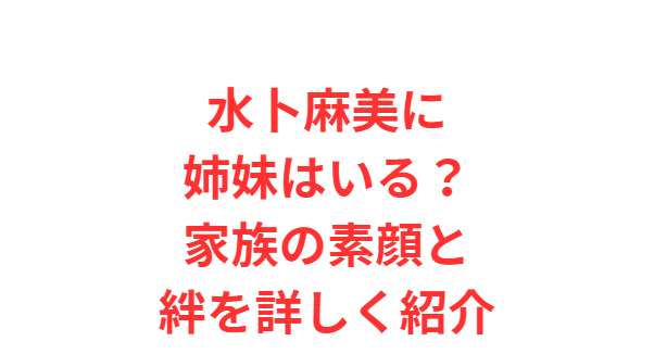 水卜麻美に姉妹はいる？家族の素顔と絆を詳しく紹介