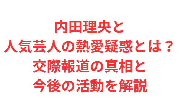 内田理央と人気芸人の熱愛疑惑とは？交際報道の真相と今後の活動を解説