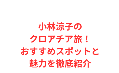 小林涼子のクロアチア旅!おすすめスポットと魅力を徹底紹介
