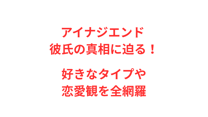 アイナジエンド 彼氏の真相に迫る！好きなタイプや恋愛観を全網羅