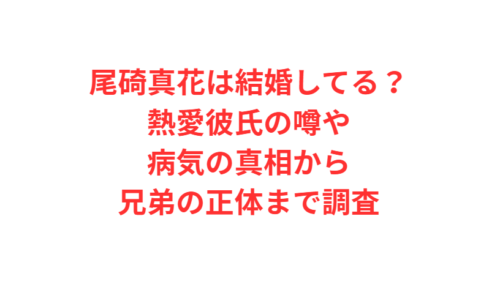 尾碕真花は結婚してる？熱愛彼氏の噂や病気の真相から兄弟の正体まで調査