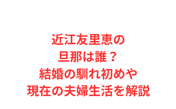 近江友里恵の旦那は誰？結婚の馴れ初めや現在の夫婦生活を解説