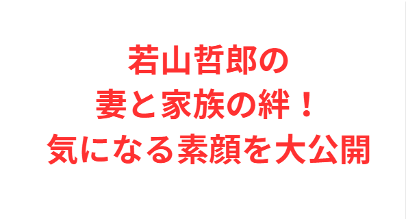若山哲郎の妻と家族の絆！気になる素顔を大公開