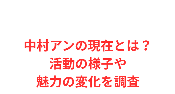 中村アンの現在とは？活動の様子や魅力の変化を調査