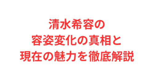 清水希容の容姿変化の真相と現在の魅力を徹底解説