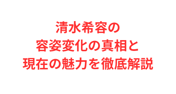 清水希容の容姿変化の真相と現在の魅力を徹底解説