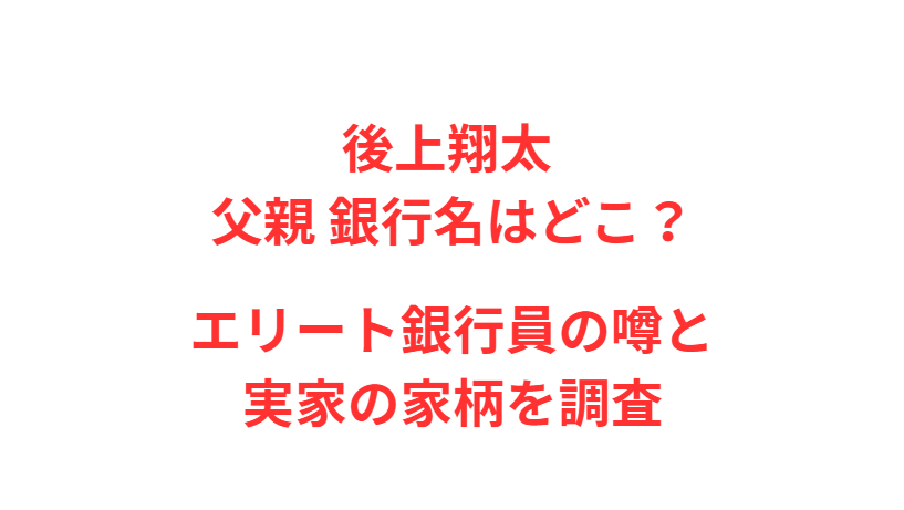 後上翔太 父親 銀行名はどこ？エリート銀行員の噂と実家の家柄を調査